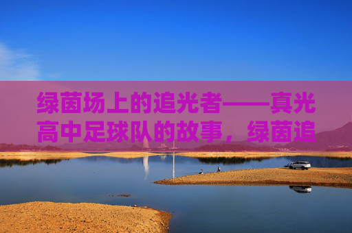 绿茵场上的追光者——真光高中足球队的故事，绿茵追光者——真光高中足球队的故事