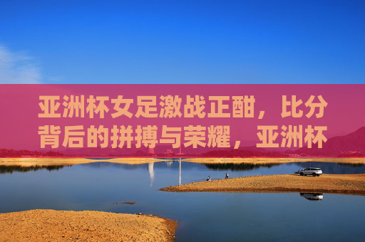亚洲杯女足激战正酣,比分背后的拼搏与荣耀,亚洲杯女足激战,拼搏铸就荣耀