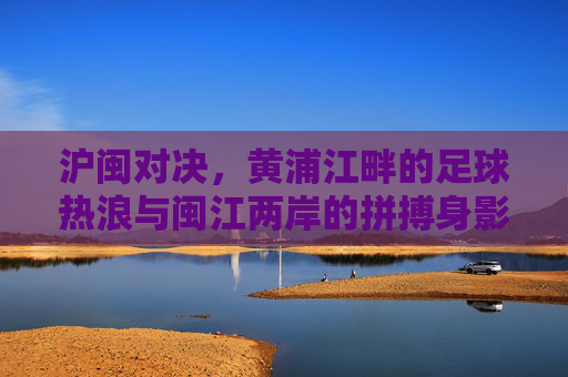 沪闽对决,黄浦江畔的足球热浪与闽江两岸的拼搏身影