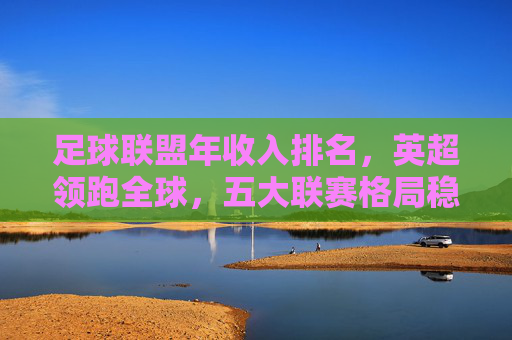足球联盟年收入排名,英超领跑全球,五大联赛格局稳固,新兴市场蓄势待发,足球联盟收入排名,英超领跑全球,五大联赛格局稳固,新兴市场蓄势待发