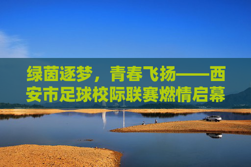 绿茵逐梦，青春飞扬——西安市足球校际联赛燃情启幕，绿茵逐梦青春飞扬 西安市足球校际联赛燃情启幕