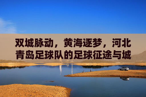 双城脉动,黄海逐梦,河北青岛足球队的足球征途与城市情怀,双城脉动黄海逐梦,河北青岛足球队征途与情怀