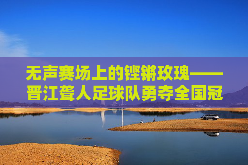 无声赛场上的铿锵玫瑰——晋江聋人足球队勇夺全国冠军，无声赛场铿锵绽，晋江聋人足球队勇夺全国冠军