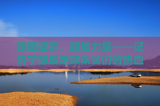 绿茵逐梦，邹城力量——记济宁邹城足球队员们的热血征程，绿茵逐梦，邹城力量