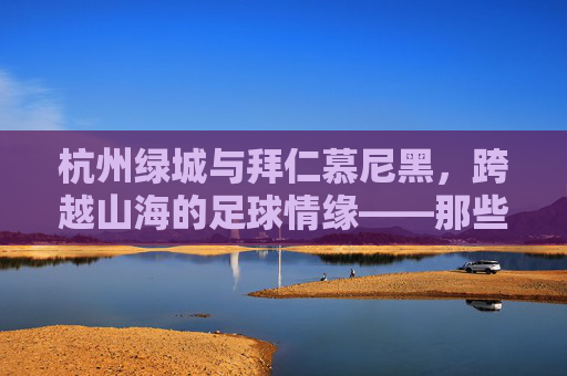 杭州绿城与拜仁慕尼黑,跨越山海的足球情缘——那些拜仁名单背后的故事,跨越山海的足球情缘,杭州绿城与拜仁慕尼黑名单背后的故事