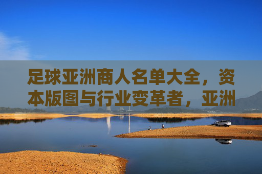 足球亚洲商人名单大全,资本版图与行业变革者,亚洲足球商人资本版图,行业变革者名单大全