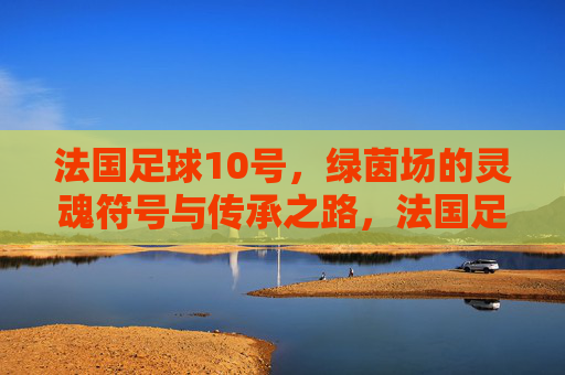 法国足球10号，绿茵场的灵魂符号与传承之路，法国足球10号，绿茵场的灵魂符号与传承之路
