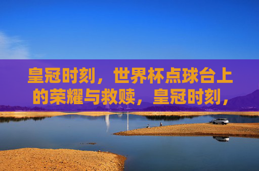 皇冠时刻,世界杯点球台上的荣耀与救赎,皇冠时刻,世界杯点球台上的荣耀救赎