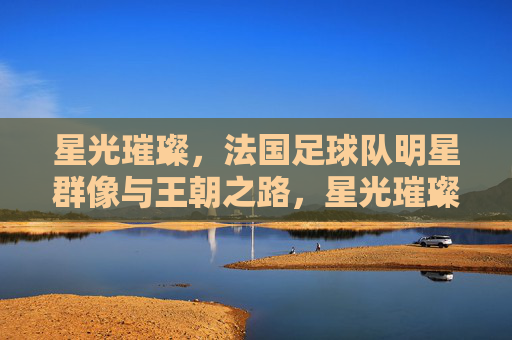 星光璀璨，法国足球队明星群像与王朝之路，星光璀璨，法国队明星群像与王朝之路