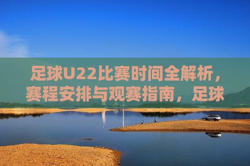 足球U22比赛时间全解析，赛程安排与观赛指南，足球U22比赛时间全解析，赛程安排与观赛指南