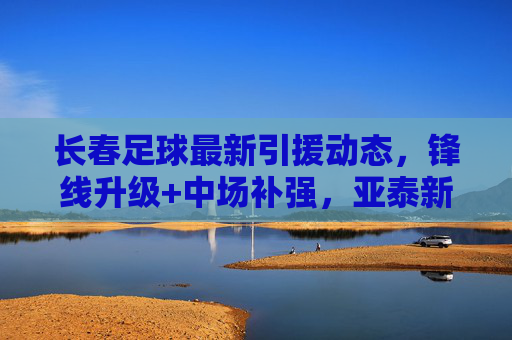 长春足球最新引援动态，锋线升级+中场补强，亚泰新赛季剑指上游，长春亚泰引援双线升级，锋线中场补强，新赛季剑指上游