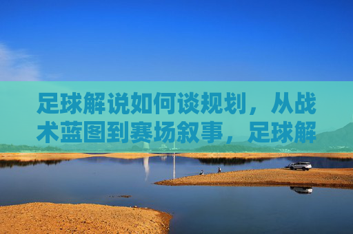 足球解说如何谈规划,从战术蓝图到赛场叙事,足球解说的规划之道,从战术蓝图到赛场叙事
