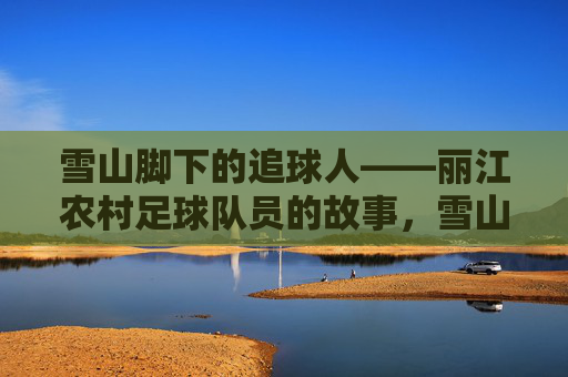 雪山脚下的追球人——丽江农村足球队员的故事,雪山脚下的追球人,丽江农村足球队的故事