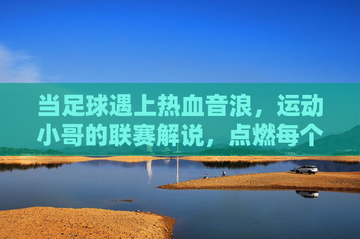 当足球遇上热血音浪,运动小哥的联赛解说,点燃每个进球瞬间,足球遇上热血音浪,运动小哥解说点燃每个进球瞬间