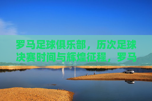 罗马足球俱乐部，历次足球决赛时间与辉煌征程，罗马足球俱乐部决赛征程与辉煌时刻