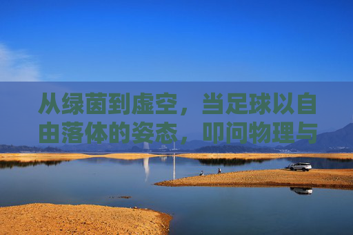 从绿茵到虚空,当足球以自由落体的姿态,叩问物理与诗意的边界,从绿茵到虚空,足球自由落体叩问物理诗意边界