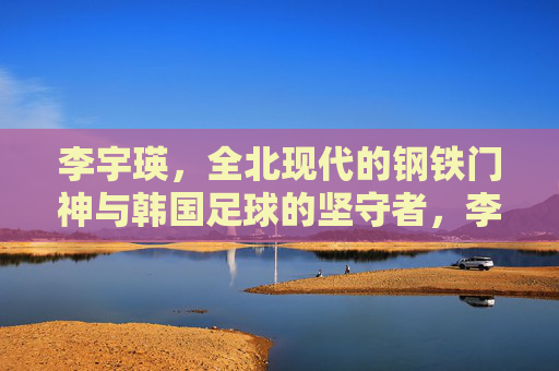 李宇瑛,全北现代的钢铁门神与韩国足球的坚守者,李宇瑛,全北现代钢铁门神与韩国足球坚守者