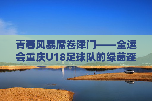 青春风暴席卷津门——全运会重庆U18足球队的绿茵逐梦记，青春风暴席卷津门——全运会重庆U18足球队绿茵逐梦