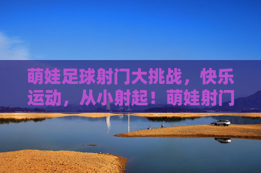 萌娃足球射门大挑战,快乐运动,从小射起!萌娃射门大挑战,快乐运动从小起!