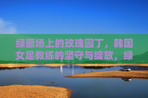 绿茵场上的玫瑰园丁,韩国女足教练的坚守与绽放,绿茵玫瑰园丁,韩国女足教练的坚守与绽放