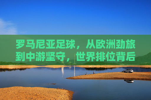 罗马尼亚足球,从欧洲劲旅到中游坚守,世界排位背后的起伏与坚守