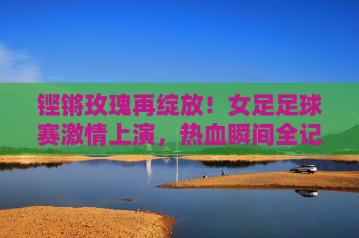 铿锵玫瑰再绽放！女足足球赛激情上演，热血瞬间全记录，铿锵玫瑰再绽赛场！女足热血瞬间全记录