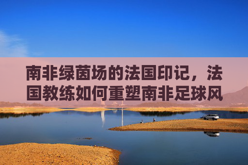 南非绿茵场的法国印记,法国教练如何重塑南非足球风格,法国教练重塑南非足球风格,绿茵场的法兰西印记
