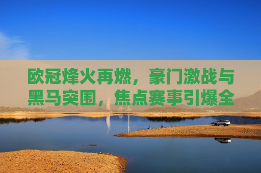 欧冠烽火再燃,豪门激战与黑马突围,焦点赛事引爆全球目光,欧冠烽火再燃,豪门激战黑马突围,焦点赛事引全球瞩目