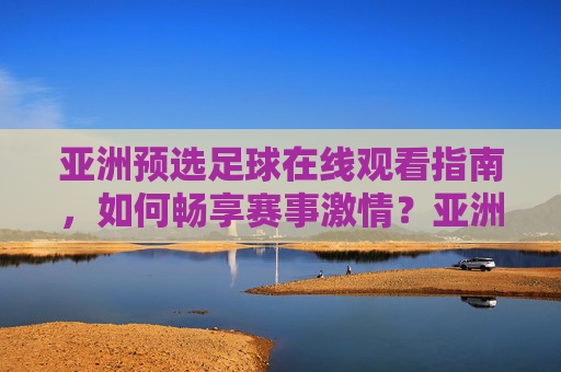 亚洲预选足球在线观看指南，如何畅享赛事激情？亚洲预选足球在线观看指南，畅享赛事激情