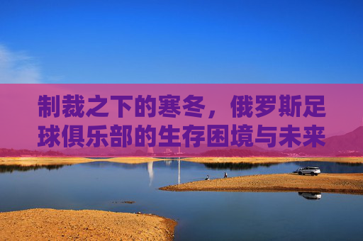 制裁之下的寒冬,俄罗斯足球俱乐部的生存困境与未来突围,制裁下的寒冬,俄罗斯足球俱乐部的生存困境与突围