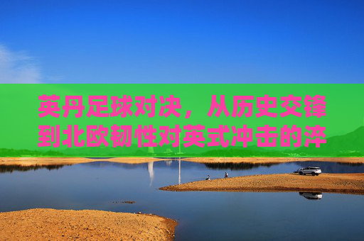 英丹足球对决,从历史交锋到北欧韧性对英式冲击的淬炼,英丹对决,历史交锋淬炼北欧韧性对英式冲击