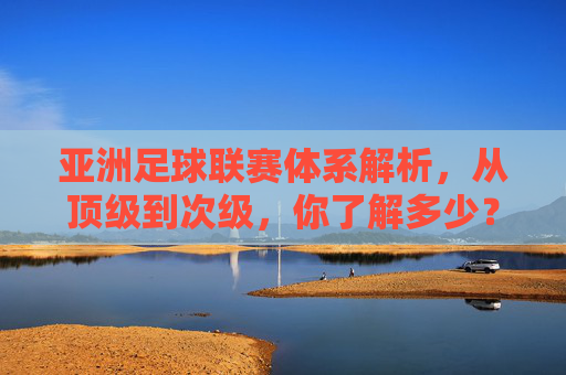 亚洲足球联赛体系解析,从顶级到次级,你了解多少?亚洲足球联赛体系,从顶级到次级解析