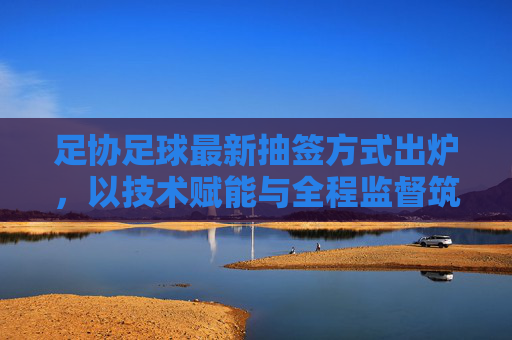 足协足球最新抽签方式出炉,以技术赋能与全程监督筑牢公平基石,足协足球最新抽签方式出炉,技术赋能全程监督筑牢公平基石