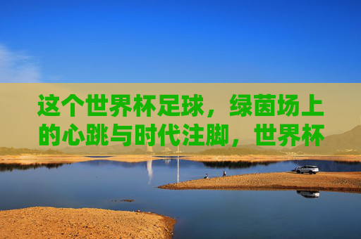 这个世界杯足球,绿茵场上的心跳与时代注脚,世界杯,绿茵场上的心跳与时代注脚