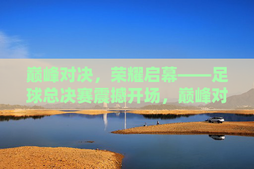 巅峰对决，荣耀启幕——足球总决赛震撼开场，巅峰对决，荣耀启幕——足球总决赛震撼开场
