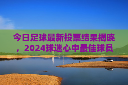 今日足球最新投票结果揭晓,2024球迷心中最佳球员前三甲出炉,2024球迷心中最佳球员前三甲今日揭晓