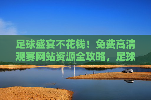 足球盛宴不花钱！免费高清观赛网站资源全攻略，足球盛宴不花钱！高清观赛网站全攻略