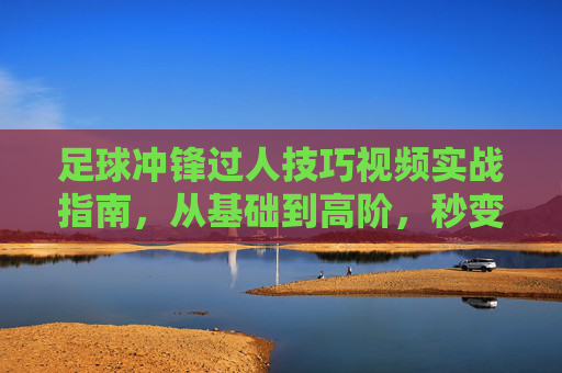 足球冲锋过人技巧视频实战指南，从基础到高阶，秒变过人王！足球冲锋过人实战指南，从基础到高阶，秒变过人王！