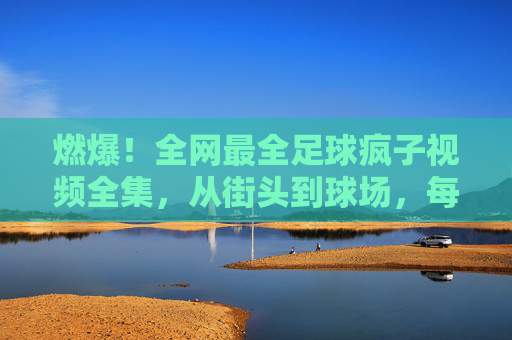 燃爆!全网最全足球疯子视频全集,从街头到球场,每一帧都是热爱!燃爆!足球疯子视频全集,从街头到球场,每一帧都是热爱!