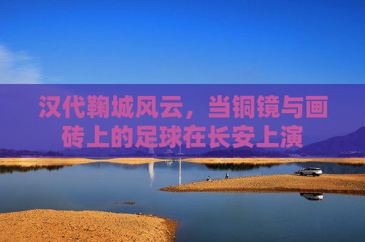汉代鞠城风云,当铜镜与画砖上的足球在长安上演