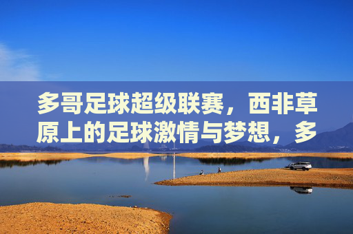 多哥足球超级联赛,西非草原上的足球激情与梦想,多哥足球超级联赛,西非草原上的激情与梦想