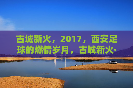 古城新火,2017,西安足球的燃情岁月,古城新火·2017,西安足球燃情岁月
