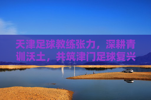 天津足球教练张力,深耕青训沃土,共筑津门足球复兴之路,张力深耕青训,共筑津门足球复兴