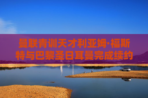 曼联青训天才利亚姆·福斯特与巴黎圣日耳曼完成续约，蓝军未来核心锁定，曼联青训天才利亚姆·福斯特与巴黎圣日耳曼续约，蓝军未来核心锁定