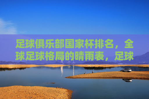 足球俱乐部国家杯排名,全球足球格局的晴雨表,足球俱乐部国家杯排名,全球足球格局的晴雨表