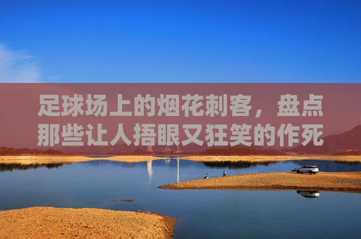 足球场上的烟花刺客,盘点那些让人捂眼又狂笑的作死瞬间,足球场上的烟花刺客,捂眼狂笑的作死瞬间