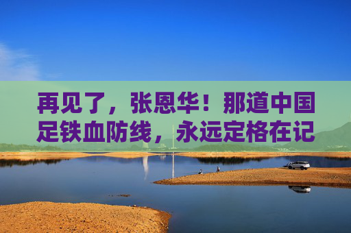 再见了,张恩华!那道中国足铁血防线,永远定格在记忆里,张恩华,中国足铁血防线的永恒记忆