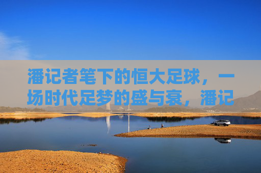 潘记者笔下的恒大足球,一场时代足梦的盛与衰,潘记者笔下的恒大足球,时代足梦的盛与衰