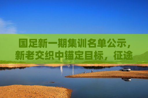 国足新一期集训名单公示,新老交织中锚定目标,征途再启,国足新一期名单公示,新老交织锚定目标,征途再启