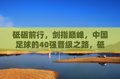 砥砺前行,剑指巅峰,中国足球的40强晋级之路,砥砺前行剑指巅峰,中国足球40强晋级之路